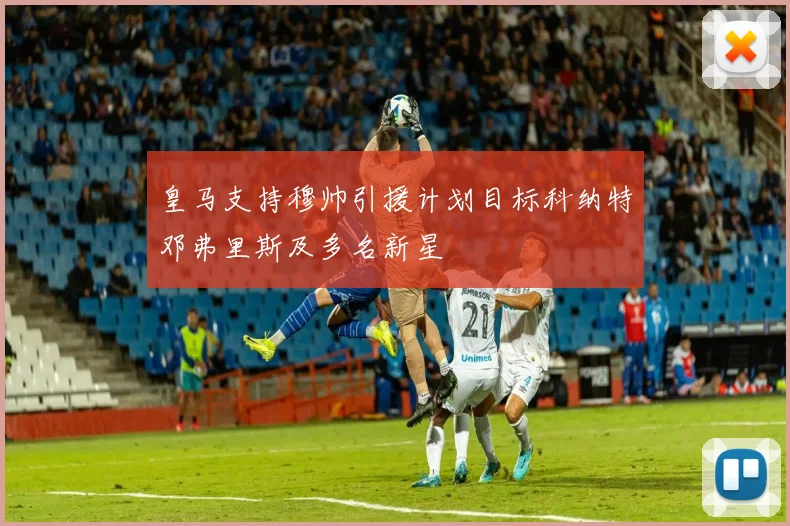 皇马支持穆帅引援计划目标科纳特邓弗里斯及多名新星
