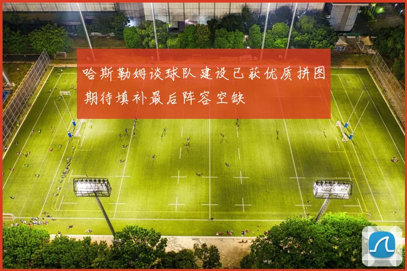 哈斯勒姆谈球队建设已获优质拼图期待填补最后阵容空缺