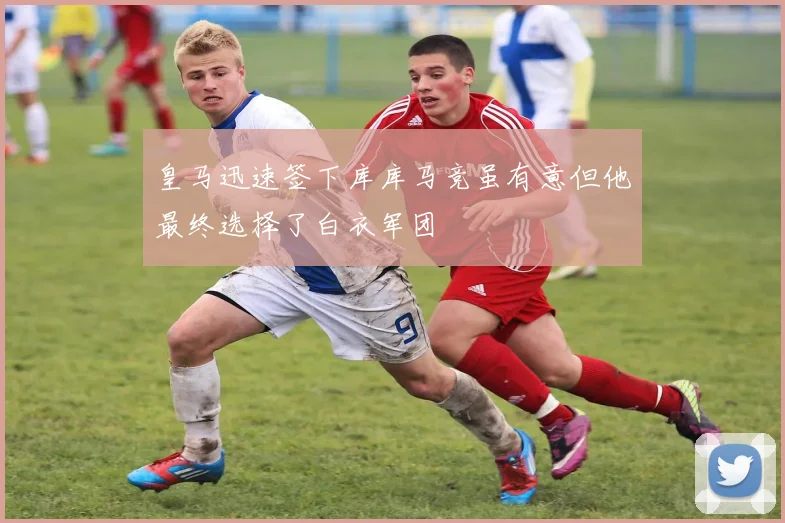 皇马迅速签下库库马竞虽有意但他最终选择了白衣军团