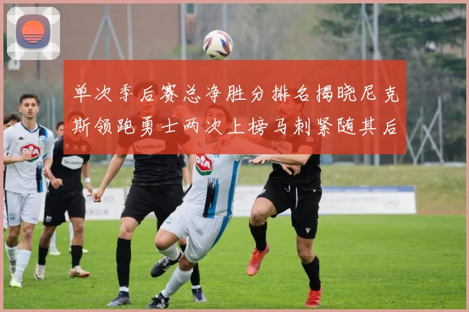 单次季后赛总净胜分排名揭晓尼克斯领跑勇士两次上榜马刺紧随其后