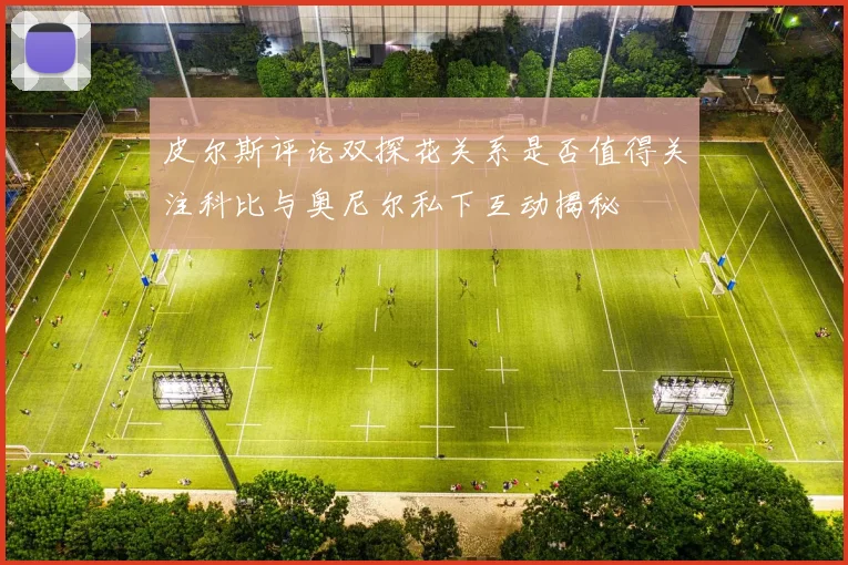 皮尔斯评论双探花关系是否值得关注科比与奥尼尔私下互动揭秘
