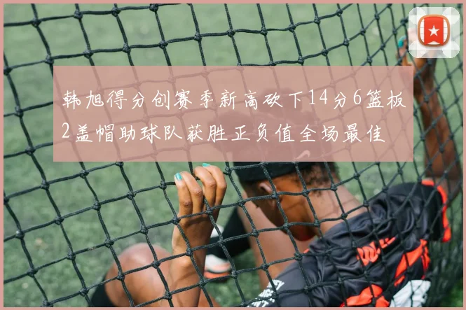 韩旭得分创赛季新高砍下14分6篮板2盖帽助球队获胜正负值全场最佳