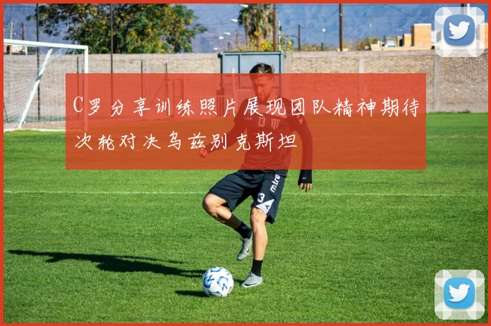 C罗分享训练照片展现团队精神期待次轮对决乌兹别克斯坦