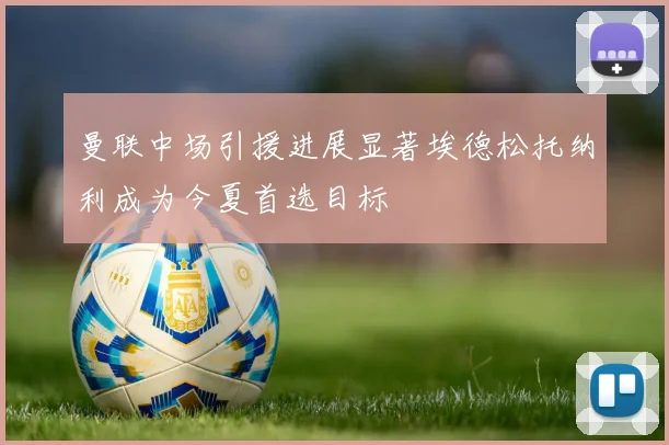 曼联中场引援进展显著埃德松托纳利成为今夏首选目标