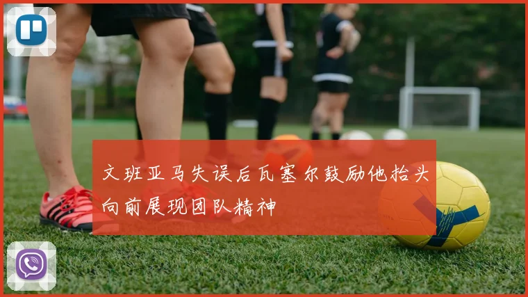 文班亚马失误后瓦塞尔鼓励他抬头向前展现团队精神