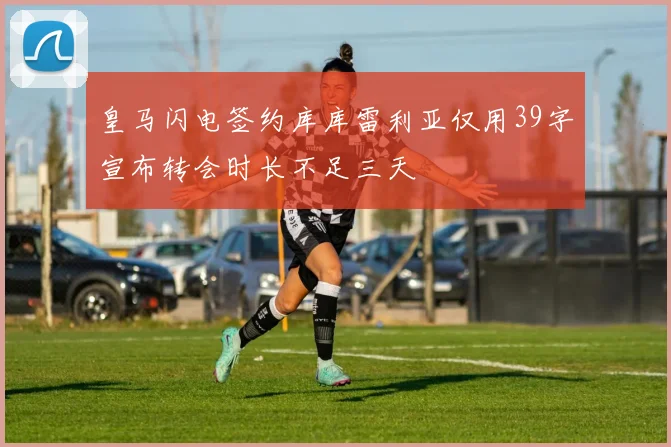 皇马闪电签约库库雷利亚仅用39字宣布转会时长不足三天