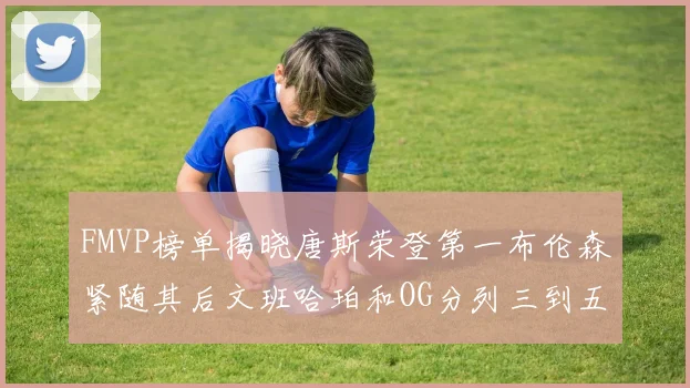 FMVP榜单揭晓唐斯荣登第一布伦森紧随其后文班哈珀和OG分列三到五位