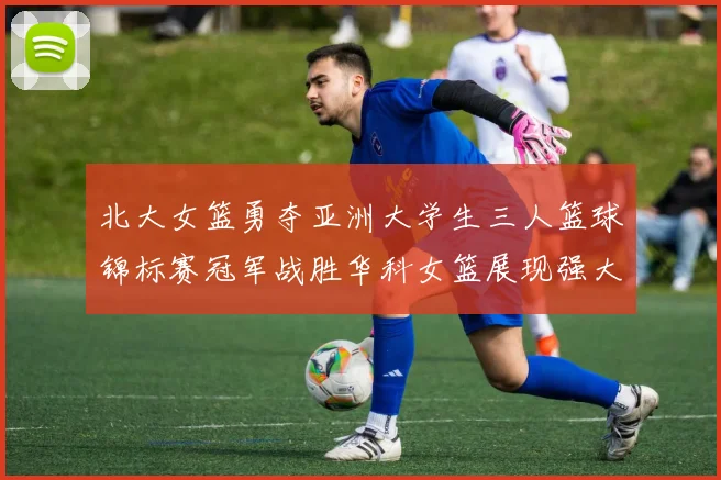 北大女篮勇夺亚洲大学生三人篮球锦标赛冠军战胜华科女篮展现强大实力