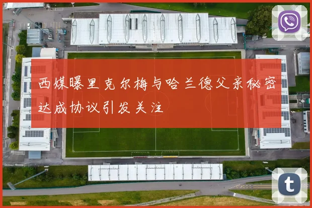 西媒曝里克尔梅与哈兰德父亲秘密达成协议引发关注