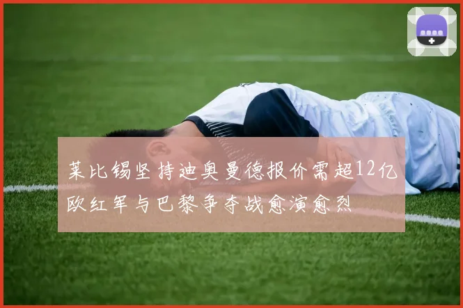 莱比锡坚持迪奥曼德报价需超12亿欧红军与巴黎争夺战愈演愈烈
