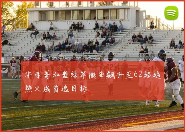 字母哥加盟绿军概率飙升至62超越热火成首选目标