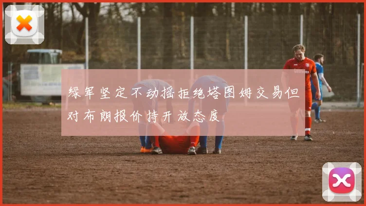 绿军坚定不动摇拒绝塔图姆交易但对布朗报价持开放态度