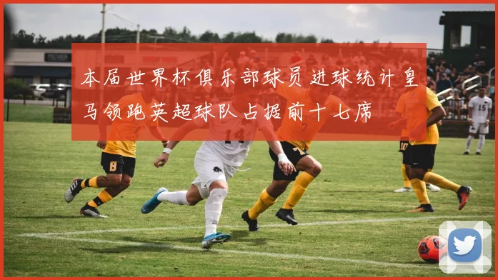 本届世界杯俱乐部球员进球统计皇马领跑英超球队占据前十七席