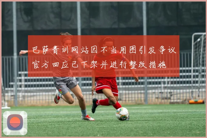 巴萨青训网站因不当用图引发争议官方回应已下架并进行整改措施