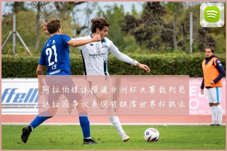 阿拉伯媒体报道非洲杯决赛裁判恩达拉因争议表现将缺席世界杯执法