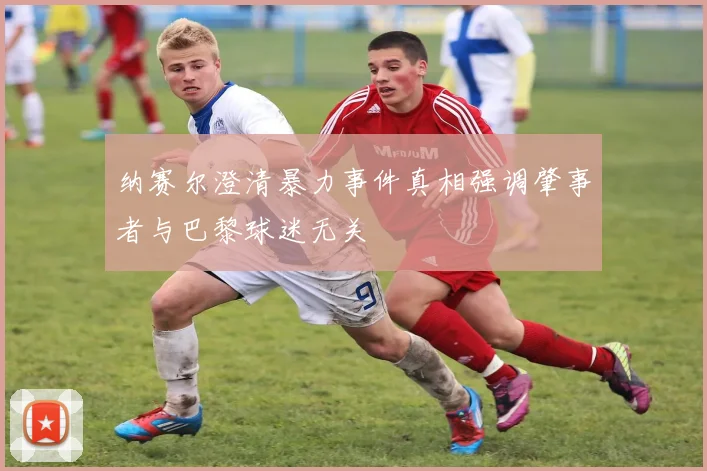 纳赛尔澄清暴力事件真相强调肇事者与巴黎球迷无关
