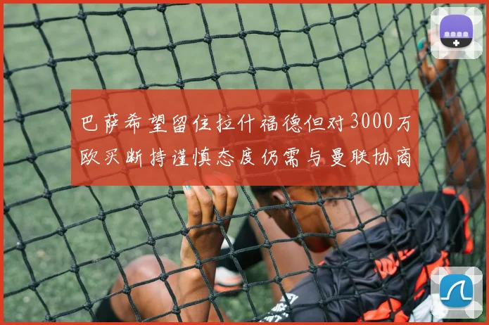 巴萨希望留住拉什福德但对3000万欧买断持谨慎态度仍需与曼联协商