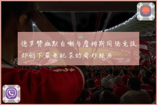 德罗赞幽默自嘲与詹姆斯同场竞技却创下最老纪录的奇妙经历