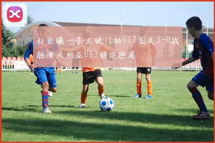 孙臣曦一条龙破门助U17国足3-0战胜澳大利亚U17锁定胜局