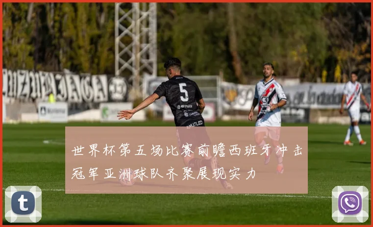 世界杯第五场比赛前瞻西班牙冲击冠军亚洲球队齐聚展现实力