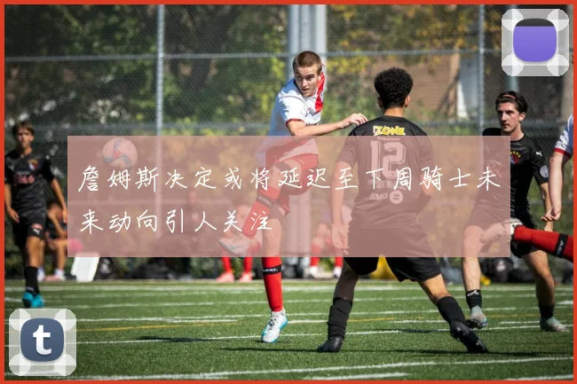 詹姆斯决定或将延迟至下周骑士未来动向引人关注