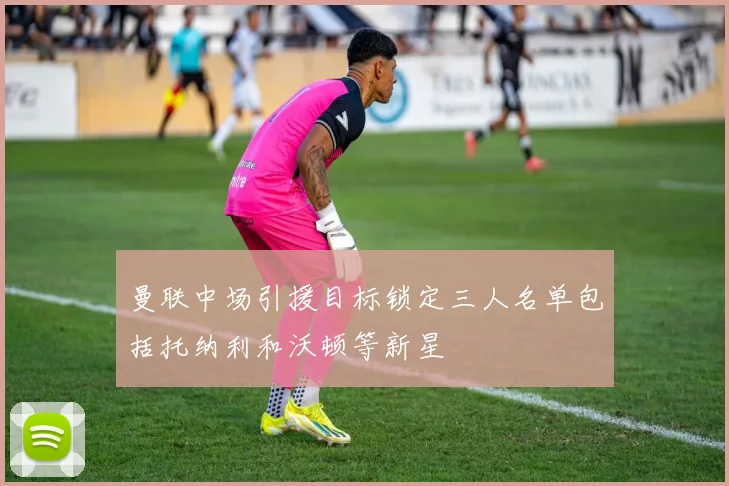 曼联中场引援目标锁定三人名单包括托纳利和沃顿等新星